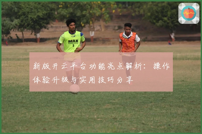 新版开云平台功能亮点解析：操作体验升级与实用技巧分享