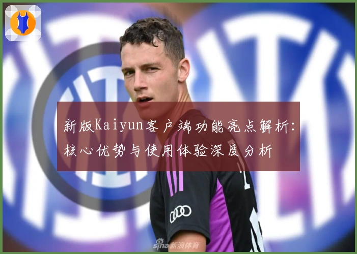 新版Kaiyun客户端功能亮点解析：核心优势与使用体验深度分析